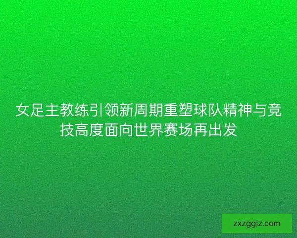 女足主教练引领新周期重塑球队精神与竞技高度面向世界赛场再出发