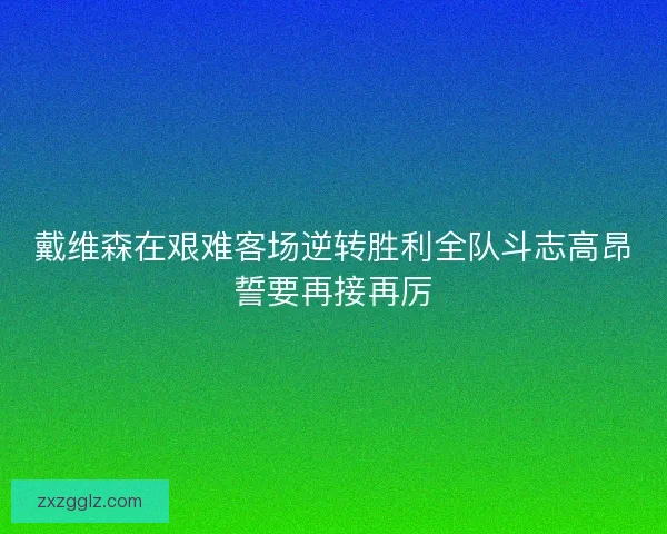 戴维森在艰难客场逆转胜利全队斗志高昂誓要再接再厉