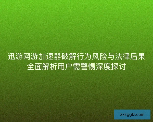 迅游网游加速器破解行为风险与法律后果全面解析用户需警惕深度探讨