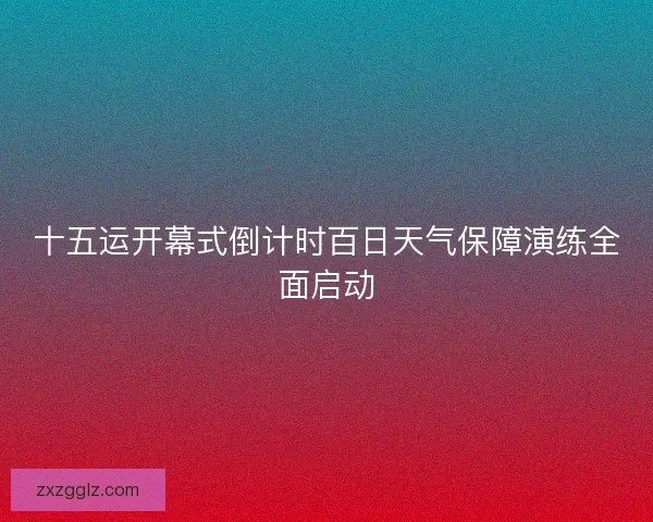 十五运开幕式倒计时百日天气保障演练全面启动