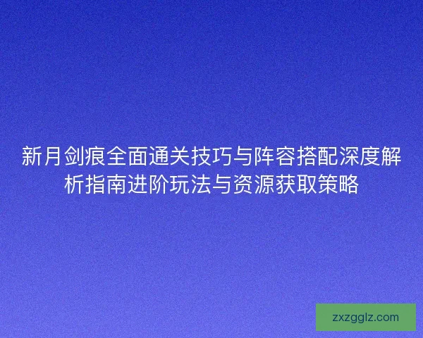 新月剑痕全面通关技巧与阵容搭配深度解析指南进阶玩法与资源获取策略