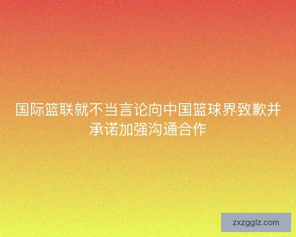 国际篮联就不当言论向中国篮球界致歉并承诺加强沟通合作