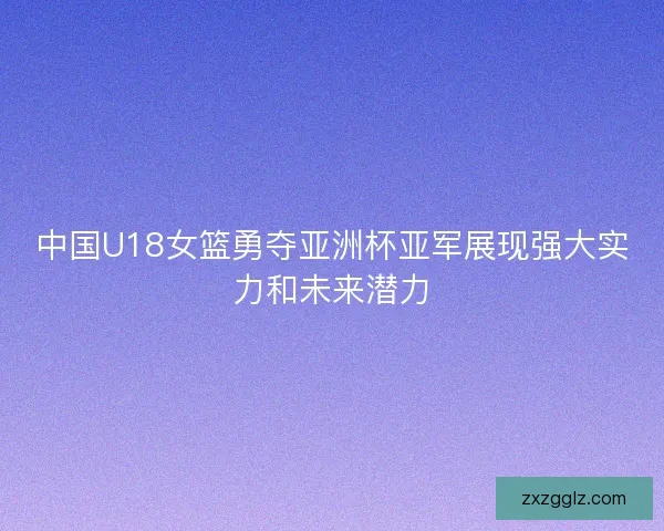 中国U18女篮勇夺亚洲杯亚军展现强大实力和未来潜力