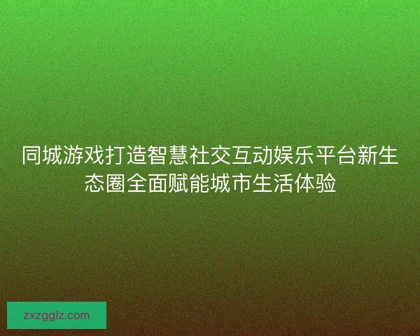 同城游戏打造智慧社交互动娱乐平台新生态圈全面赋能城市生活体验