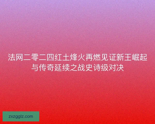 法网二零二四红土烽火再燃见证新王崛起与传奇延续之战史诗级对决