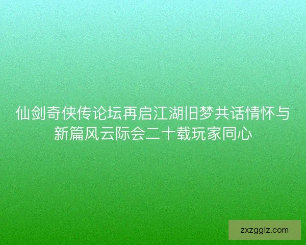 仙剑奇侠传论坛再启江湖旧梦共话情怀与新篇风云际会二十载玩家同心