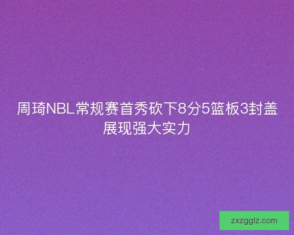 周琦NBL常规赛首秀砍下8分5篮板3封盖展现强大实力